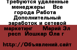 Требуются удаленные менеджеры  - Все города Работа » Дополнительный заработок и сетевой маркетинг   . Марий Эл респ.,Йошкар-Ола г.